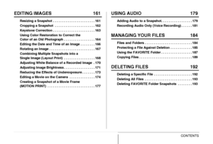 Page 6
6CONTENTS
EDITING IMAGES 161
Resizing a Snapshot . . . . . . . . . . . . . . . . . . . . . . . 161
Cropping a Snapshot  . . . . . . . . . . . . . . . . . . . . . . 162
Keystone Correction . . . . . . . . . . . . . . . . . . . . . . . 163
Using Color Restoration to Correct the 
Color of an Old Photograph . . . . . . . . . . . . . . . . . 164
Editing the Date and Time of an Image . . . . . . . . 166
Rotating an Image . . . . . . . . . . . . . . . . . . . . . . . . . 167
Combining Multiple Snapshots into a...