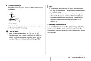 Page 60
60SHOOTING A SNAPSHOT
4.Shoot the image.
When the image is focused, press the shutter button the rest 
of the way.
This will shoot the snapshot and save it to the memory card 
or the camera’s built-in memory.
IMPORTANT!
•While the “Anti Shake” setting is “  Auto” or “  
Camera Shake”, half pressing the shutter will cause the 
camera to vibrate and emit an operation sound. This is 
normal and does not indicate malfunction (page 124).
NOTE•The aperture value indicates the size of the opening that 
lets...