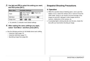 Page 67
67SHOOTING A SNAPSHOT
3.Use [S] and [ T] to select the setting you want, 
and then press [SET].
• An asterisk ( *) indicates reset default settings.
4.After making the menu settings you want, 
select “Exit Menu” and then press [SET].
• See the following sections for full details about each setting.
– Using the Flash (page 72)
– Using the Self-timer (page 77)
– Specifying Image Size (page 62)
Snapshot Shooting Precautions
■ Operation
•While the operation lamp is flashing green, never open the 
battery...