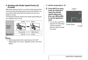 Page 86
86SHOOTING A SNAPSHOT
■Shooting with Shutter  Speed Priority AE 
(S mode)
With shutter speed priority AE, you set the shutter speed and the 
camera sets the appropriate exposure value automatically. You 
can set the shutter speed that best matches how much your 
subject is moving.
The following shows the ranges for the shutter speed setting you 
can configure in the S mode.
NOTE• Shutter speed priority AE is performed as if the “ISO” 
setting (page 131) is “Auto”, regardless of the current “ISO”...