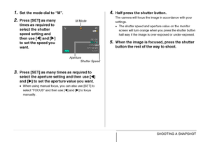 Page 88
88SHOOTING A SNAPSHOT
1.Set the mode dial to “M”.
2.Press [SET] as many 
times as required to 
select the shutter 
speed setting and 
then use [W] and [ X] 
to set the speed you 
want.
3.Press [SET] as many times as required to 
select the aperture setting and then use [ W] 
and [ X] to set the aperture value you want.
• When using manual focus, you can also use [SET] to 
select “FOCUS” and then use [ W] and [ X] to focus 
manually.
4.Half-press the  shutter button.
The camera will focus the image in...