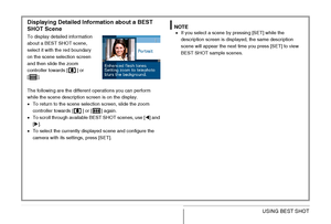 Page 99
99USING BEST SHOT
Displaying Detailed Information about a BEST 
SHOT Scene
To display detailed information 
about a BEST SHOT scene, 
select it with the red boundary 
on the scene selection screen 
and then slide the zoom 
controller towards [ ] or 
[].
The following are the different operations you can perform 
while the scene description screen is on the display.
• To return to the scene selection screen, slide the zoom 
controller towards [ ] or [ ] again.
• To scroll through available BEST SHOT...