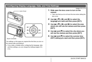 Page 1111QUICK START BASICS
(pages 210, 214)
The settings on this page are required the first time you turn on 
the camera after purchasing it.
•If you make a mistake when configuring the language, date, 
and time settings, you can change the settings (pages 210, 
214).
1.Slide open the lens cover to turn on the 
camera.
•Take care that you do not touch the lens when sliding the 
lens cover.
2.Use [S], [T], [W], and [X] to select the 
language you want and then press [SET].
3.Use [S], [T], [W], and [X] to...