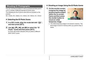 Page 114114USING BEST SHOT
You can use this procedure to shoot a portrait and then print it 
out in a variety of different standard ID photo sizes.
The following are the ID photo sizes that are included on the 
printout.
30 × 24mm, 40 × 30mm, 45 × 35mm, 50 × 40mm, 55 × 45mm
■Selecting the ID Photo Scene
1.In a REC mode, align the mode dial with “ ”, 
and then press [SET].
2.Use [S], [T], [W], and [X] to select the “ID 
Photo” scene and then press [SET].
ID Photo will remain selected until you select a different...