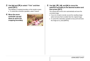 Page 118118USING BEST SHOT
3.Use [S] and [T] to select “Trim” and then 
press [SET].
This displays a cropping boundary on the monitor screen.
•To cancel the correction operation, select “Cancel”.
4.Move the zoom 
controller up and 
down to zoom the 
cropping boundary.
5.Use [S], [T], [W], and [X] to move the 
selection boundary to the desired location and 
then press [SET].
The camera will correct color automatically and save the 
corrected image.
•If you do not want a border around the resulting image, 
select...