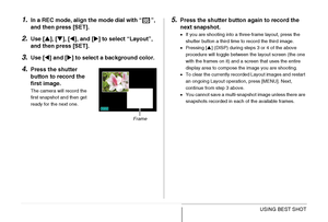 Page 120120USING BEST SHOT
1.In a REC mode, align the mode dial with “ ”, 
and then press [SET].
2.Use [S], [T], [W], and [X] to select “Layout”, 
and then press [SET].
3.Use [W] and [X] to select a background color.
4.Press the shutter 
button to record the 
first image.
The camera will record the 
first snapshot and then get 
ready for the next one.
5.Press the shutter button again to record the 
next snapshot.
•If you are shooting into a three-frame layout, press the 
shutter button a third time to record the...