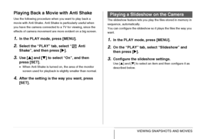 Page 160160VIEWING SNAPSHOTS AND MOVIES
Playing Back a Movie with Anti Shake
Use the following procedure when you want to play back a 
movie with Anti Shake. Anti Shake is particularly useful when 
you have the camera connected to a TV for viewing, since the 
effects of camera movement are more evident on a big screen.
1.In the PLAY mode, press [MENU].
2.Select the “PLAY” tab, select “  Anti 
Shake”, and then press [X].
3.Use [S] and [T] to select “On”, and then 
press [SET].
•When Anti Shake is turned on, the...