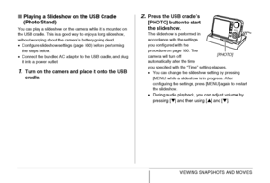 Page 165165VIEWING SNAPSHOTS AND MOVIES
■Playing a Slideshow on the USB Cradle 
(Photo Stand)
You can play a slideshow on the camera while it is mounted on 
the USB cradle. This is a good way to enjoy a long slideshow, 
without worrying about the camera’s battery going dead.
•Configure slideshow settings (page 160) before performing 
the steps below.
•Connect the bundled AC adaptor to the USB cradle, and plug 
it into a power outlet.
1.Turn on the camera and place it onto the USB 
cradle.
2.Press the USB...