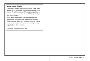 Page 1919QUICK START BASICS
Movie Image Quality
Your camera lets you select from among six image quality 
settings (UHQ, UHQ Wide, HQ, HQ Wide, Normal, LP) for 
movies. To get the most out of the imaging capabilities of 
your camera, use a quality setting of “HQ” (High Quality) or 
“HQ Wide” or better.
Movie quality is a standard that determines the detail, 
smoothness, and clarity of the image during playback. 
Reducing image quality let’s you shoot longer, so you can 
switch to “Normal”, or “LP” conserve...