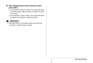 Page 190190EDITING IMAGES
6.After displaying the movie frame you want, 
press [SET].
•If you selected “9 frames” in step 4, the camera will create 
a 9-frame snapshot with the frame you selected in step 6 
in the center.
•If you selected “1 frame” in step 4, the camera will create 
a snapshot of the frame you selected in step 6.
IMPORTANT!
•MOTION PRINT is not possible using a movie that was 
recorded on a different type of camera.
Downloaded From camera-usermanual.com Casio Manuals 