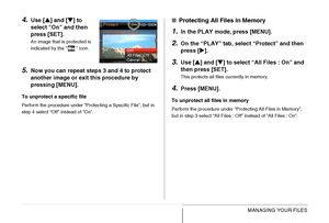 Page 198198MANAGING YOUR FILES
4.Use [S] and [T] to 
select “On” and then 
press [SET].
An image that is protected is 
indicated by the “ ” icon.
5.Now you can repeat steps 3 and 4 to protect 
another image or exit this procedure by 
pressing [MENU].
To unprotect a specific file
Perform the procedure under “Protecting a Specific File”, but in 
step 4 select “Off” instead of “On”.
■Protecting All Files in Memory
1.In the PLAY mode, press [MENU].
2.On the “PLAY” tab, select “Protect” and then 
press [X].
3.Use [S]...