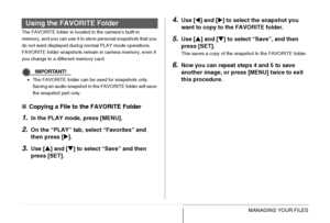 Page 199199MANAGING YOUR FILES
The FAVORITE folder is located in the camera’s built-in 
memory, and you can use it to store personal snapshots that you 
do not want displayed during normal PLAY mode operations.
FAVORITE folder snapshots remain in camera memory, even if 
you change to a different memory card.
IMPORTANT!
•The FAVORITE folder can be used for snapshots only. 
Saving an audio snapshot in the FAVORITE folder will save 
the snapshot part only.
■Copying a File to the FAVORITE Folder
1.In the PLAY mode,...