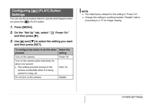 Page 217217OTHER SETTINGS
You can use the procedure below to specify what happens when 
you press the [ ] (PLAY) button.
1.Press [MENU].
2.On the “Set Up” tab, select “  Power On” 
and then press [X].
3.Use [S] and [T] to select the setting you want 
and then press [SET].
NOTE•The initial factory default for this setting is “Power On”.
•Change this setting to anything besides “Disable” before 
connecting to a TV for image viewing.
Configuring [ ] (PLAY) Button 
Settings
To configure the button to do this when...