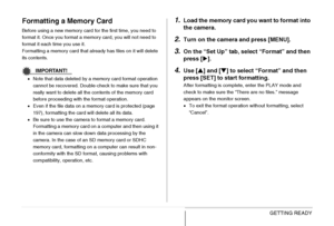 Page 5050GETTING READY
Formatting a Memory Card
Before using a new memory card for the first time, you need to 
format it. Once you format a memory card, you will not need to 
format it each time you use it.
Formatting a memory card that already has files on it will delete 
its contents.
IMPORTANT!
•Note that data deleted by a memory card format operation 
cannot be recovered. Double-check to make sure that you 
really want to delete all the contents of the memory card 
before proceeding with the format...