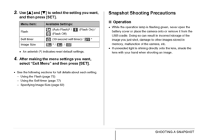 Page 6767SHOOTING A SNAPSHOT
3.Use [S] and [T] to select the setting you want, 
and then press [SET].
•An asterisk (*) indicates reset default settings.
4.After making the menu settings you want, 
select “Exit Menu” and then press [SET].
•See the following sections for full details about each setting.
– Using the Flash (page 72)
– Using the Self-timer (page 77)
– Specifying Image Size (page 62)
Snapshot Shooting Precautions
■Operation
•While the operation lamp is flashing green, never open the 
battery cover or...