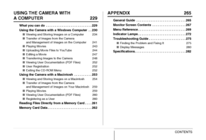 Page 88CONTENTS
USING THE CAMERA WITH 
A COMPUTER 229
What you can do  . . . . . . . . . . . . . . . . . . . . . . . . . . 229
Using the Camera with a Windows Computer  . . 230
■Viewing and Storing Images on a Computer 234
■Transfer of Images from the Camera 
and Management of Images on the Computer 241
■Playing Movies 243
■Uploading Movie Files to YouTube 244
■Editing a Movie 247
■Transferring Images to the Camera 248
■Viewing User Documentation (PDF Files) 252
■User Registration 252
■Exiting the CD-ROM Menu...