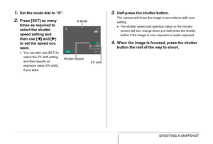 Page 9494SHOOTING A SNAPSHOT
1.Set the mode dial to “S”.
2.Press [SET] as many 
times as required to 
select the shutter 
speed setting and 
then use [W] and [X] 
to set the speed you 
want.
•You can also use [SET] to 
select the EV shift setting 
and then specify an 
exposure value (EV shift), 
if you want.
3.Half-press the shutter button.
The camera will focus the image in accordance with your 
setting.
•The shutter speed and aperture value on the monitor 
screen will turn orange when you half-press the...