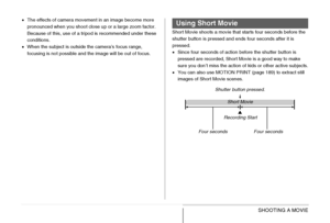 Page 100100SHOOTING A MOVIE
•The effects of camera movement in an image become more 
pronounced when you shoot close up or a large zoom factor. 
Because of this, use of a tripod is recommended under these 
conditions.
•When the subject is outside the camera’s focus range, 
focusing is not possible and the image will be out of focus.Short Movie shoots a movie that starts four seconds before the 
shutter button is pressed and ends four seconds after it is 
pressed.
•Since four seconds of action before the shutter...