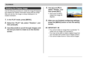 Page 107107
PLAYBACK
4.Use [] and [] to
select “Rotate”, and
then press [SET].
• Each press of [SET]
rotates the image 90
degrees.
5.After you are finished configuring settings,
press the [MENU] button to exit the setting
screen.
 IMPORTANT! 
• You cannot rotate an image that is protected. To
rotate such an image, first unprotect it.
• You may not be able to rotate a digital image that
was recorded with another type of digital camera.
• You cannot rotate movie or voice record images.
Rotating the Display...