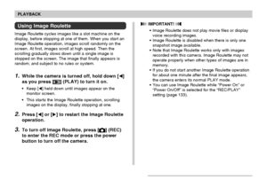 Page 108108
PLAYBACK
Using Image Roulette
Image Roulette cycles images like a slot machine on the
display, before stopping at one of them. When you start an
Image Roulette operation, images scroll randomly on the
screen. At first, images scroll at high speed. Then the
scrolling gradually slows down until a single image is
stopped on the screen. The image that finally appears is
random, and subject to no rules or system.
1.While the camera is turned off, hold down []
as you press [
] (PLAY) to turn it on.
• Keep...