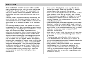 Page 12INTRODUCTION
12
Never use the AC adaptor to power any other device
besides this camera. Never use any other AC adaptor
besides the one that comes with this camera.
Never cover the AC adaptor with a quilt, blanket, or other
cover while it is in use, and do not use it near a heater.
At least once a year, unplug the AC adaptor power cord
from the power outlet and clean the area around the
prongs of the plug. Dust build up around the prongs can
create the danger of fire.
If the camera’s case should ever...