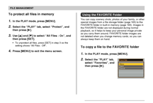 Page 116FILE MANAGEMENT
116
To protect all files in memory
1.In the PLAY mode, press [MENU].
2.Select the “PLAY” tab, select “Protect”, and
then press [].
3.Use [] and [] to select “All Files : On”, and
then press [SET].
•To unprotect all files, press [SET] in step 3 so the
setting shows “All Files : Off”.
4.Press [MENU] to exit the menu screen.
Using the FAVORITE Folder
You can copy scenery shots, photos of your family, or other
special images from a file storage folder (page 163) to the
FAVORITE folder in...