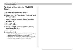 Page 120FILE MANAGEMENT
120
To delete all files from the FAVORITE
folder
1.In the PLAY mode, press [MENU].
2.Select the “PLAY” tab, select “Favorites”, and
then press [].
3.Use [] and [] to select “Show”, and then
press [SET].
4.Press [] ( ).
5.Use [] and [] to select “All Files Delete”,
and then press [SET].
 IMPORTANT! 
•You cannot use the delete operations on page 112 to
delete images from the FAVORITE folder.
Performing the memory format operation (page 135),
however, does delete FAVORITE folder...