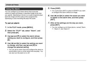 Page 126OTHER SETTINGS
126
Using the Alarm
You can configure up to three alarms that cause the
camera to beep and display a specified image at the time
you specify. Specifying a movie or an audio snapshot plays
back the image and the audio at the assigned time.
Specifying a voice recording file plays the audio.
To set an alarm
1.In the PLAY mode, press [MENU].
2.Select the “PLAY” tab, select “Alarm”, and
then press [].
3.Use [] and [] to select the alarm whose
setting you want to configure, and then press...