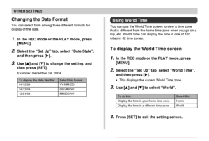 Page 129OTHER SETTINGS
129
Changing the Date Format
You can select from among three different formats for
display of the date.
1.In the REC mode or the PLAY mode, press
[MENU].
2.Select the “Set Up” tab, select “Date Style”,
and then press [].
3.Use [] and [] to change the setting, and
then press [SET].
Example: December 24, 2004
Select this format:
YY/MM/DD
DD/MM/YY
MM/DD/YY
To display the date like this:
04/12/24
24/12/04
12/24/04
Using World Time
You can use the World Time screen to view a time zone
that...