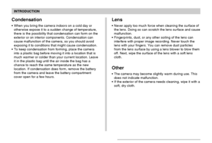 Page 14INTRODUCTION
14
Lens
Never apply too much force when cleaning the surface of
the lens. Doing so can scratch the lens surface and cause
malfunction.
Fingerprints, dust, or any other soiling of the lens can
interfere with proper image recording. Never touch the
lens with your fingers. You can remove dust particles
from the lens surface by using a lens blower to blow them
off. Next, wipe the surface of the lens with a soft lens
cloth.
Other
The camera may become slightly warm during use. This
does not...