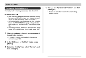 Page 135OTHER SETTINGS
135
4.Use [] and [] to select “Format”, and then
press [SET].
•To exit the format operation without formatting,
select “Cancel”.
Formatting Built-in Memory
Formatting built-in memory deletes any data stored in it.
 IMPORTANT! 
•Note that data deleted by a format operation cannot
be recovered. Check to make sure you do not need
any of the data in memory before you format it.
•Formatting built-in memory deletes all files, including
files in the FAVORITE folder (page 116), protected
files...