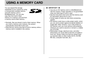Page 136USING A MEMORY CARD
136
USING A MEMORY CARD
You can expand the storage
capabilities of your camera by using
a commercially available memory
card (SD memory card or
MultiMediaCard). You can also
copy files from built-in flash
memory to a memory card and from
a memory card to flash memory.
•Normally, files are stored in built-in flash memory. When
you insert a memory card, however, the camera
automatically stores files to the card.
•Note that you cannot save files to built-in memory while a
memory card is...