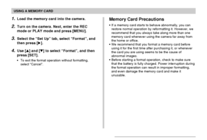 Page 139USING A MEMORY CARD
139
Memory Card Precautions
•If a memory card starts to behave abnormally, you can
restore normal operation by reformatting it. However, we
recommend that you always take along more than one
memory card whenever using the camera far away from
the home or office.
•We recommend that you format a memory card before
using it for the first time after purchasing it, or whenever
the card you are using seems to be the cause of
abnormal images.
•Before starting a format operation, check to...