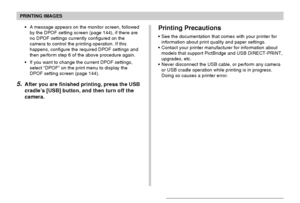 Page 149PRINTING IMAGES
149
Printing Precautions
•See the documentation that comes with your printer for
information about print quality and paper settings.
•Contact your printer manufacturer for information about
models that support PictBridge and USB DIRECT-PRINT,
upgrades, etc.
•Never disconnect the USB cable, or perform any camera
or USB cradle operation while printing is in progress.
Doing so causes a printer error. •A message appears on the monitor screen, followed
by the DPOF setting screen (page 144), if...