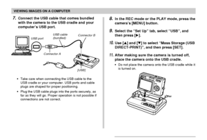 Page 154VIEWING IMAGES ON A COMPUTER
154
•Take care when connecting the USB cable to the
USB cradle or your computer. USB ports and cable
plugs are shaped for proper positioning.
•Plug the USB cable plugs into the ports securely, as
far as they will go. Proper operation is not possible if
connections are not correct.
8.In the REC mode or the PLAY mode, press the
camera’s [MENU] button.
9.Select the “Set Up” tab, select “USB”, and
then press [].
10.Use [] and [] to select “Mass Storage (USB
DIRECT-PRINT)”, and...