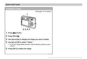 Page 18QUICK START GUIDE
18
1.Press [] (PLAY).
2.Press [] ( ).
3.Use [] and [] to display the image you want to delete.
4.Use [] and [] to select “Delete”.
To exit the image delete operation without deleting anything, select
“Cancel”.
5.Press [SET] to delete the image.
To delete an image
(See page 112 for details.)
2, 3, 4, 5
1
Downloaded From camera-usermanual.com Casio Manuals 
