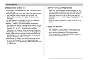 Page 35GETTING READY
35
PRECAUTIONS DURING USE
The battery is designed for use with this CASIO digital
camera only.
Use only the USB cradle that comes with the camera or
the specified optional charger unit to charge the
battery. Never use any other type of charger unit for
charging.
A new battery is not charged. Be sure to charge the
battery before using it for the first time.
Use of a battery in cold environments shortens the
operating time you can expect on a full charge. Charge
the battery in a location...