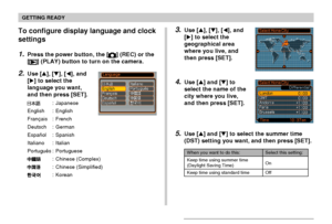 Page 43GETTING READY
43
To configure display language and clock
settings
1.Press the power button, the [] (REC) or the
[
] (PLAY) button to turn on the camera.
2.Use [], [], [], and
[] to select the
language you want,
and then press [SET].
: Japanese
English : English
Français : French
Deutsch : German
Español : Spanish
Italiano : Italian
Português : Portuguese
: Chinese (Complex)
: Chinese (Simplified)
: Korean
3.Use [], [], [], and
[] to select the
geographical area
where you live, and
then press...