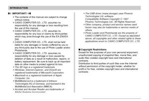 Page 8INTRODUCTION
8
 IMPORTANT! 
The contents of this manual are subject to change
without notice.
CASIO COMPUTER CO., LTD. assumes no
responsibility for any damage or loss resulting from
the use of this manual.
CASIO COMPUTER CO., LTD. assumes no
responsibility for any loss or claims by third parties
which may arise through the use of the EX-Z30/EX-
Z40.
CASIO COMPUTER CO., LTD. shall not be held
liable for any damages or losses suffered by you or
any third party due to the use of Photo Loader and/or...