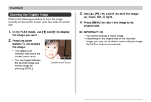 Page 9595
PLAYBACK
Zooming the Display Image
Perform the following procedure to zoom the image
currently on the monitor screen up to four times its normal
size.
1.In the PLAY mode, use [] and [] to display
the image you want.
2.Press the zoom
button (
) to enlarge
the image.
• This displays an
indicator that shows the
current zoom factor.
• You can toggle between
the zoomed image and
normal image by
pressing [MENU].
Current zoom factor
3.Use [], [], [], and [] to shift the image
up, down, left, or right....