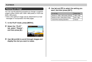 Page 9696
PLAYBACK
Resizing an Image
You can use the following procedure to change a snapshot
image to either SXGA size (1280 x 960 pixels) or VGA size
(640 x 480 pixels).
• VGA is the optimum image size for attachment to e-mail
messages or incorporation into Web pages.
1.In the PLAY mode, press [MENU].
2.Select the “PLAY”
tab, select “Resize”,
and then press [].
3.Use [] and [] to scroll through images and
display the one you want to resize.
4.Use [] and [] to select the setting you
want, and then press...