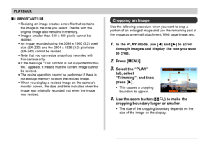 Page 9797
PLAYBACK
Cropping an Image
Use the following procedure when you want to crop a
portion of an enlarged image and use the remaining part of
the image as an e-mail attachment, Web page image, etc.
1.In the PLAY mode, use [] and [] to scroll
through images and display the one you want
to crop.
2.Press [MENU].
3.Select the “PLAY”
tab, select
“Trimming”, and then
press [].
• This causes a cropping
boundary to appear.
4.Use the zoom button ( ) to make the
cropping boundary larger or smaller.
• The size of...