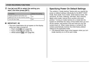 Page 115OTHER RECORDING FUNCTIONS
115
Specifying Power On Default Settings
The camera’s “mode memory” feature lets you specify the
power on default settings individually for the BEST SHOT
mode, flash mode, focus mode, white balance mode, ISO
sensitivity, AF Area, metering, self-timer, flash intensity,
digital zoom mode, manual focus position and zoom
position. Turning on mode memory for a mode tells the
camera to remember the status of that mode when you turn
off the camera, and restore it the next time you turn...