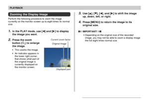 Page 126PLAYBACK
126
Zooming the Display Image
Perform the following procedure to zoom the image
currently on the monitor screen up to eight times its normal
size.
1.In the PLAY mode, use [] and [] to display
the image you want.
2.Press the zoom
button (
) to enlarge
the image.
•This zooms the image.
•An indicator appears in
the lower right corner,
that shows what part of
the original image is
currently displayed on
the monitor screen.
3.Use [], [], [], and [] to shift the image
up, down, left, or right....