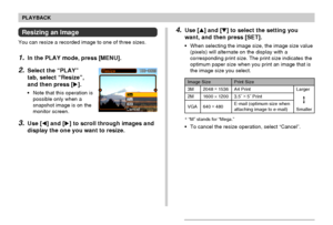 Page 127PLAYBACK
127
Resizing an Image
You can resize a recorded image to one of three sizes.
1.In the PLAY mode, press [MENU].
2.Select the “PLAY”
tab, select “Resize”,
and then press [].
•Note that this operation is
possible only when a
snapshot image is on the
monitor screen.
3.Use [] and [] to scroll through images and
display the one you want to resize.
Print Size
A4 Print
3.5˝ ×
 5˝ Print
E-mail (optimum size when
attaching image to e-mail)Larger
Smaller
2048 ×
 1536
1600 × 1200
640 ×
 480
3M
2M
VGA...