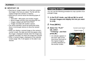 Page 128PLAYBACK
128
Cropping an Image
You can use the following procedure to crop a portion of an
enlarged image.
1.In the PLAY mode, use [] and [] to scroll
through images and display the one you want
to crop.
2.Press [MENU].
3.Select the “PLAY”
tab, select
“Trimming”, and then
press [].
•An indicator appears in
the lower right corner,
that shows what part of
the original image is
currently displayed on
the monitor screen.
 IMPORTANT! 
•Resizing an image creates a new file that contains
the image in the...