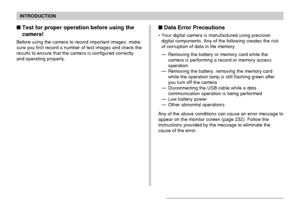 Page 14INTRODUCTION
14
Test for proper operation before using the
camera!
Before using the camera to record important images, make
sure you first record a number of test images and check the
results to ensure that the camera is configured correctly
and operating properly.
Data Error Precautions
• Your digital camera is manufactured using precision
digital components. Any of the following creates the risk
of corruption of data in file memory.
— Removing the battery or memory card while the
camera is performing...