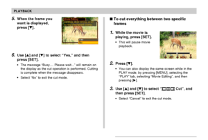 Page 136PLAYBACK
136
To cut everything between two specific
frames
1.While the movie is
playing, press [SET].
•This will pause movie
playback.
2.Press [].
•You can also display the same screen while in the
PLAY mode, by pressing [MENU], selecting the
“PLAY” tab, selecting “Movie Editing”, and then
pressing [].
3.Use [] and [] to select “ Cut”, and
then press [SET].
•Select “Cancel” to exit the cut mode.
5.When the frame you
want is displayed,
press [].
6.Use [] and [] to select “Yes,” and then
press...