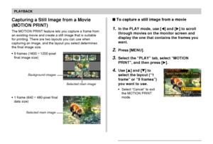 Page 138PLAYBACK
138
To capture a still image from a movie
1.In the PLAY mode, use [] and [] to scroll
through movies on the monitor screen and
display the one that contains the frames you
want.
2.Press [MENU].
3.Select the “PLAY” tab, select “MOTION
PRINT”, and then press [].
4.Use [] and [] to
select the layout (“1
frame” or “9 frames”)
you want to use.
•Select “Cancel” to exit
the MOTION PRINT
mode.
Capturing a Still Image from a Movie
(MOTION PRINT)
The MOTION PRINT feature lets you capture a frame...