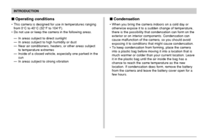Page 15INTRODUCTION
15
Operating conditions
• This camera is designed for use in temperatures ranging
from 0°C to 40°C (32°F to 104°F).
• Do not use or keep the camera in the following areas.
— In areas subject to direct sunlight
— In areas subject to high humidity or dust
— Near air conditioners, heaters, or other areas subject
to temperature extremes
— Inside of a closed vehicle, especially one parked in the
sun
— In areas subject to strong vibration
Condensation
• When you bring the camera indoors on a...